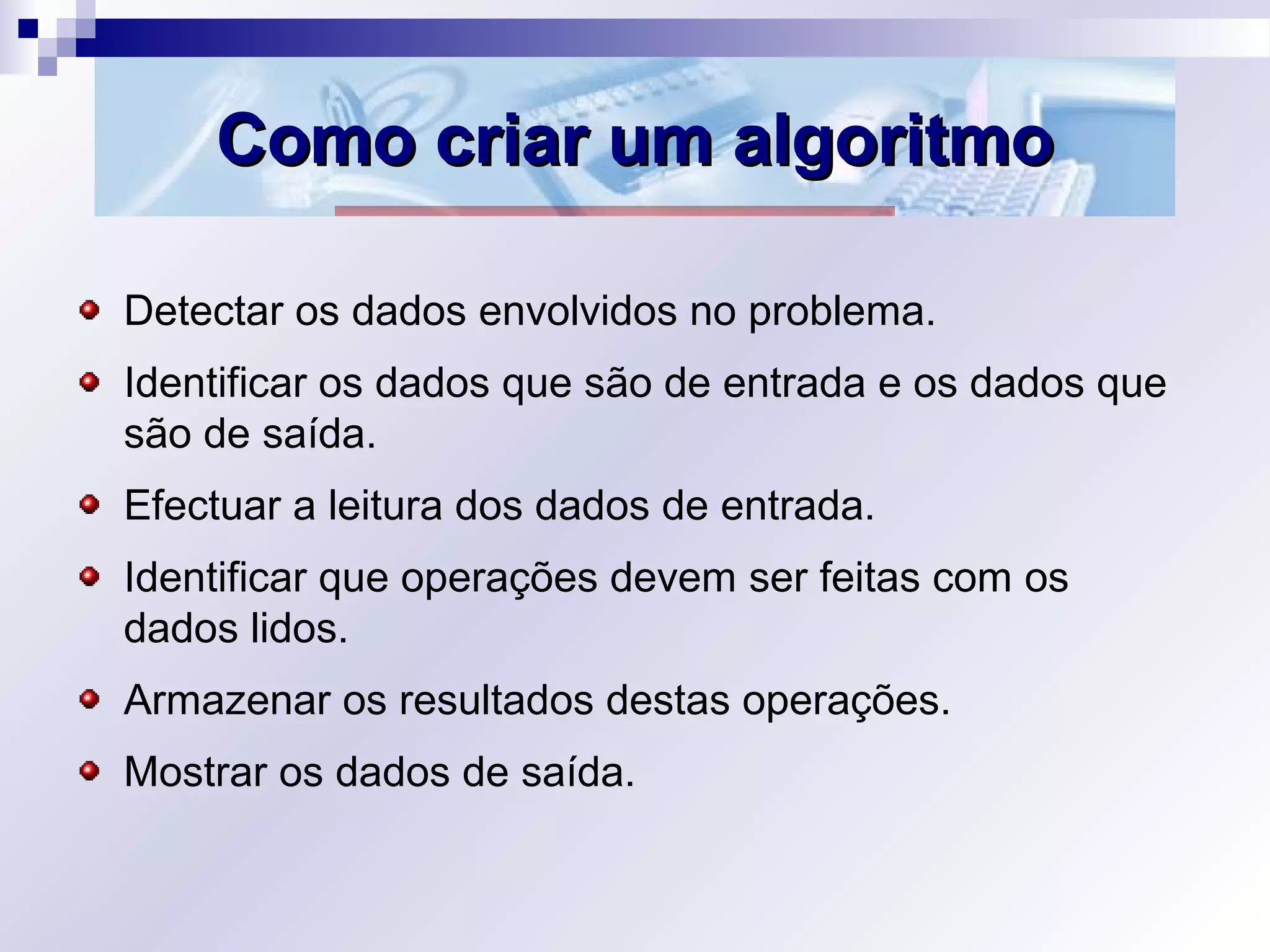 Como criar um algoritmoComo criar um algoritmo
Detectar os dados envolvidos no problema.
Identificar os dados que são de entrada e os dados que
são de saída.
Efectuar a leitura dos dados de entrada.
Identificar que operações devem ser feitas com os
dados lidos.
Armazenar os resultados destas operações.
Mostrar os dados de saída.
 