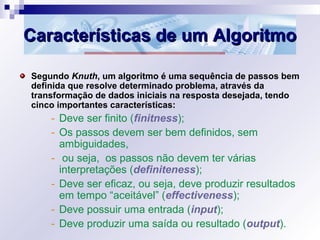 Características de um AlgoritmoCaracterísticas de um Algoritmo
Segundo Knuth, um algoritmo é uma sequência de passos bem
definida que resolve determinado problema, através da
transformação de dados iniciais na resposta desejada, tendo
cinco importantes características:
- Deve ser finito (finitness);
- Os passos devem ser bem definidos, sem
ambiguidades,
- ou seja, os passos não devem ter várias
interpretações (definiteness);
- Deve ser eficaz, ou seja, deve produzir resultados
em tempo “aceitável” (effectiveness);
- Deve possuir uma entrada (input);
- Deve produzir uma saída ou resultado (output).
 