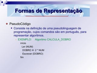Formas de RepresentaçãoFormas de Representação
PseudoCódigo
Consiste na definição de uma pseudolinguagem de
programação, cujos comandos são em português, para
representar algoritmos.
- EXEMPLO: Algoritmo CALCULA_DOBRO
início
Ler (NUM)
DOBRO  2 * NUM
Escrever (DOBRO)
fim
 