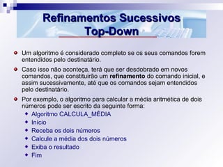 Refinamentos SucessivosRefinamentos Sucessivos
Top-DownTop-Down
Um algoritmo é considerado completo se os seus comandos forem
entendidos pelo destinatário.
Caso isso não aconteça, terá que ser desdobrado em novos
comandos, que constituirão um refinamento do comando inicial, e
assim sucessivamente, até que os comandos sejam entendidos
pelo destinatário.
Por exemplo, o algoritmo para calcular a média aritmética de dois
números pode ser escrito da seguinte forma:
Algoritmo CALCULA_MÉDIA
Início
Receba os dois números
Calcule a média dos dois números
Exiba o resultado
Fim
 