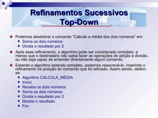 Refinamentos SucessivosRefinamentos Sucessivos
Top-DownTop-Down
Podemos desdobrar o comando “Calcule a média dos dois números” em:
Soma os dois números
Divida o resultado por 2
Após esse refinamento, o algoritmo pode ser considerado completo, a
menos que o destinatário não saiba fazer as operações de adição e divisão,
ou não seja capaz de entender directamente algum comando.
Estando o algoritmo estando completo, podemos reescrevê-lo, inserindo o
refinamento na posição do comando que foi refinado. Assim sendo, obtém-
se:
Algoritmo CALCULA_MÉDIA
Início
Receba os dois números
Soma os dois números
Divida o resultado por 2
Mostre o resultado
Fim
 