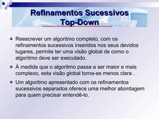Refinamentos SucessivosRefinamentos Sucessivos
Top-DownTop-Down
Reescrever um algoritmo completo, com os
refinamentos sucessivos inseridos nos seus devidos
lugares, permite ter uma visão global de como o
algoritmo deve ser executado.
À medida que o algoritmo passa a ser maior e mais
complexo, esta visão global torna-se menos clara .
Um algoritmo apresentado com os refinamentos
sucessivos separados oferece uma melhor abordagem
para quem precisar entendê-lo.
 
