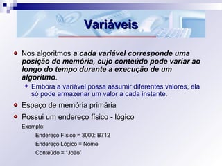 VariáveisVariáveis
Nos algoritmos a cada variável corresponde uma
posição de memória, cujo conteúdo pode variar ao
longo do tempo durante a execução de um
algoritmo.
Embora a variável possa assumir diferentes valores, ela
só pode armazenar um valor a cada instante.
Espaço de memória primária
Possui um endereço físico - lógico
Exemplo:
Endereço Físico = 3000: B712
Endereço Lógico = Nome
Conteúdo = “João”
 