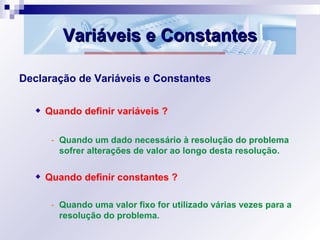 Variáveis e ConstantesVariáveis e Constantes
Declaração de Variáveis e Constantes
Quando definir variáveis ?
- Quando um dado necessário à resolução do problema
sofrer alterações de valor ao longo desta resolução.
Quando definir constantes ?
- Quando uma valor fixo for utilizado várias vezes para a
resolução do problema.
 