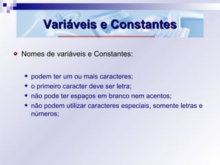 Variáveis e ConstantesVariáveis e Constantes
Nomes de variáveis e Constantes:
podem ter um ou mais caracteres;
o primeiro caracter deve ser letra;
não pode ter espaços em branco nem acentos;
não podem utilizar caracteres especiais, somente letras e
números;
 