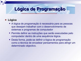 Lógica de ProgramaçãoLógica de Programação
Lógica
A lógica de programação é necessária para as pessoas
que desejam trabalhar com o desenvolvimento de
sistemas e programas de computador
Permite definir as instruções que serão executadas pelo
computador dentro de uma sequência lógica.
Desta forma, pode-se definir a lógica de programação
como a técnica de encadear pensamentos para atingir um
determinado objectivo.
 