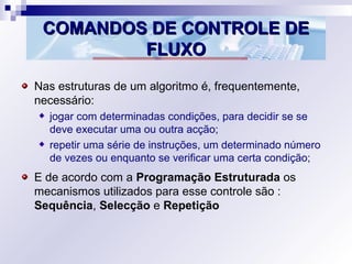 COMANDOS DE CONTROLE DECOMANDOS DE CONTROLE DE
FLUXOFLUXO
Nas estruturas de um algoritmo é, frequentemente,
necessário:
jogar com determinadas condições, para decidir se se
deve executar uma ou outra acção;
repetir uma série de instruções, um determinado número
de vezes ou enquanto se verificar uma certa condição;
E de acordo com a Programação Estruturada os
mecanismos utilizados para esse controle são :
Sequência, Selecção e Repetição
 