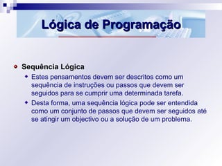 Lógica de ProgramaçãoLógica de Programação
Sequência Lógica
Estes pensamentos devem ser descritos como um
sequência de instruções ou passos que devem ser
seguidos para se cumprir uma determinada tarefa.
Desta forma, uma sequência lógica pode ser entendida
como um conjunto de passos que devem ser seguidos até
se atingir um objectivo ou a solução de um problema.
 