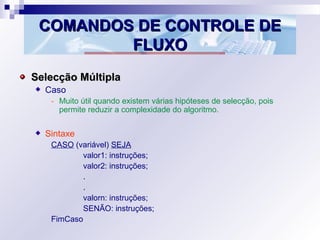 COMANDOS DE CONTROLE DECOMANDOS DE CONTROLE DE
FLUXOFLUXO
Selecção MúltiplaSelecção Múltipla
Caso
- Muito útil quando existem várias hipóteses de selecção, pois
permite reduzir a complexidade do algoritmo.
Sintaxe
CASO (variável) SEJA
valor1: instruções;
valor2: instruções;
.
.
valorn: instruções;
SENÃO: instruções;
FimCaso
 