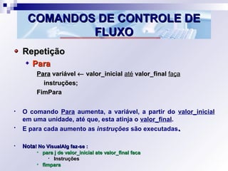 COMANDOS DE CONTROLE DECOMANDOS DE CONTROLE DE
FLUXOFLUXO
RepetiçãoRepetição
ParaPara
ParaPara variávelvariável ←← valor_inicialvalor_inicial atéaté valor_finalvalor_final façafaça
instruções;instruções;
FimParaFimPara
• O comando Para aumenta, a variável, a partir do valor_inicial
em uma unidade, até que, esta atinja o valor_final.
• E para cada aumento as instruções são executadas..
• NotaNota! No VisualAlg faz-se :! No VisualAlg faz-se :
• para j de valor_inicial ate valor_final facapara j de valor_inicial ate valor_final faca
• InstruçõesInstruções
• fimparafimpara
 