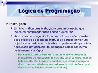 Lógica de ProgramaçãoLógica de Programação
Instruções
Em informática uma instrução é uma informação que
indica ao computador uma acção a executar.
Uma ordem ou acção isolada normalmente não permite a
especificação de todas as instruções para se atingir um
objectivo ou realizar uma tarefa completa sendo, para isto,
necessário um conjunto de instruções colocadas numa
certa sequencia lógica.
- Por exemplo, se quisermos fazer um omelete de batatas,
precisamos de: descascar as batatas, bater os ovos, fritar as
batatas, etc, etc. É evidente também que essas instruções
devem ser executadas numa ordem adequada (não se pode
descascar as batatas depois de fritá-las).
 