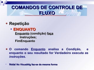 COMANDOS DE CONTROLE DECOMANDOS DE CONTROLE DE
FLUXOFLUXO
RepetiçãoRepetição
ENQUANTOENQUANTO
EnquantoEnquanto (condição)(condição) façafaça
Instruções;Instruções;
FimEnquantoFimEnquanto
O comando Enquanto analisa a Condição, e
enquanto o seu resultado for Verdadeiro executa as
instruções.
• NotaNota! No VisualAlg faz-se da mesma forma! No VisualAlg faz-se da mesma forma
 