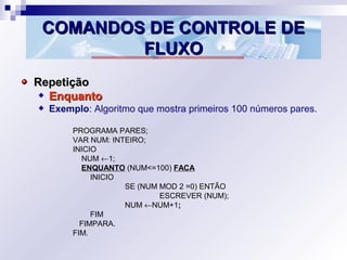 COMANDOS DE CONTROLE DECOMANDOS DE CONTROLE DE
FLUXOFLUXO
RepetiçãoRepetição
EnquantoEnquanto
Exemplo: Algoritmo que mostra primeiros 100 números pares.
PROGRAMA PARES;
VAR NUM: INTEIRO;
INICIO
NUM ←1;
ENQUANTO (NUM<=100) FACA
INICIO
SE (NUM MOD 2 =0) ENTÃO
ESCREVER (NUM);
NUM ←NUM+1;;
FIM
FIMPARA.
FIM.
 