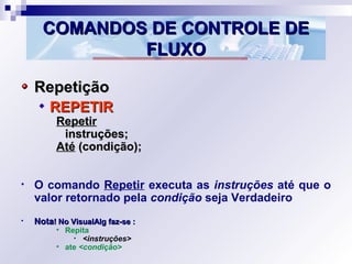 COMANDOS DE CONTROLE DECOMANDOS DE CONTROLE DE
FLUXOFLUXO
RepetiçãoRepetição
REPETIRREPETIR
RepetirRepetir
instruções;instruções;
AtéAté (condição);(condição);
• O comando Repetir executa as instruções até que o
valor retornado pela condição seja Verdadeiro
• NotaNota! No VisualAlg faz-se :! No VisualAlg faz-se :
• Repita
• <instruções>
• ate <condição>
 