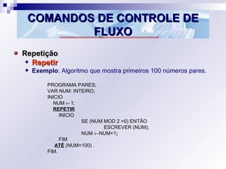 COMANDOS DE CONTROLE DECOMANDOS DE CONTROLE DE
FLUXOFLUXO
RepetiçãoRepetição
RepetirRepetir
Exemplo: Algoritmo que mostra primeiros 100 números pares.
PROGRAMA PARES;
VAR NUM: INTEIRO;
INICIO
NUM ←1;
REPETIR
INICIO
SE (NUM MOD 2 =0) ENTÃO
ESCREVER (NUM);
NUM ←NUM+1;;
FIM
ATÉ (NUM=100) .
FIM.
 