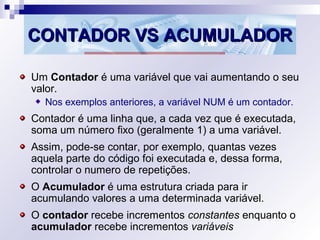 CONTADOR VS ACUMULADORCONTADOR VS ACUMULADOR
Um Contador é uma variável que vai aumentando o seu
valor.
Nos exemplos anteriores, a variável NUM é um contador.
Contador é uma linha que, a cada vez que é executada,
soma um número fixo (geralmente 1) a uma variável.
Assim, pode-se contar, por exemplo, quantas vezes
aquela parte do código foi executada e, dessa forma,
controlar o numero de repetições.
O Acumulador é uma estrutura criada para ir
acumulando valores a uma determinada variável.
O contador recebe incrementos constantes enquanto o
acumulador recebe incrementos variáveis
 