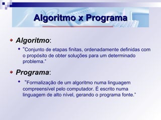 Algoritmo x ProgramaAlgoritmo x Programa
Algoritmo:
“Conjunto de etapas finitas, ordenadamente definidas com
o propósito de obter soluções para um determinado
problema.”
Programa:
“Formalização de um algoritmo numa linguagem
compreensível pelo computador. É escrito numa
linguagem de alto nível, gerando o programa fonte.”
 