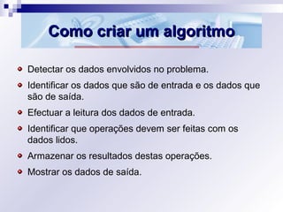 Como criar um algoritmoComo criar um algoritmo
Detectar os dados envolvidos no problema.
Identificar os dados que são de entrada e os dados que
são de saída.
Efectuar a leitura dos dados de entrada.
Identificar que operações devem ser feitas com os
dados lidos.
Armazenar os resultados destas operações.
Mostrar os dados de saída.
 