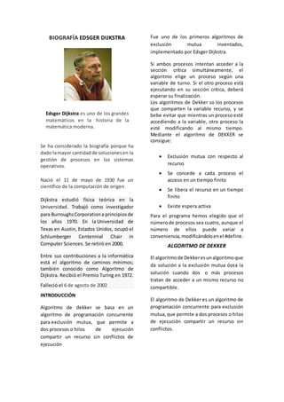 BIOGRAFÍA EDSGER DIJKSTRA
Se ha considerado la biografía porque ha
dado lamayor cantidadde solucionesen la
gestión de procesos en los sistemas
operativos.
Nació el 11 de mayo de 1930 fue un
científico de la computación de origen
Dijkstra estudió física teórica en la
Universidad. Trabajó como investigador
para BurroughsCorporationa principiosde
los años 1970. En la Universidad de
Texas en Austin, Estados Unidos, ocupó el
Schlumberger Centennial Chair in
Computer Sciences. Se retiró en 2000.
Entre sus contribuciones a la informática
está el algoritmo de caminos mínimos;
también conocido como Algoritmo de
Dijkstra. Recibió el Premio Turing en 1972.
Falleció el 6 de agosto de 2002
INTRODUCCIÓN
Algoritmo de dekker se basa en un
algoritmo de programación concurrente
para exclusión mutua, que permite a
dos procesos o hilos de ejecución
compartir un recurso sin conflictos de
ejecución
Fue uno de los primeros algoritmos de
exclusión mutua inventados,
implementado por Edsger Dijkstra.
Si ambos procesos intentan acceder a la
sección crítica simultáneamente, el
algoritmo elige un proceso según una
variable de turno. Si el otro proceso está
ejecutando en su sección crítica, deberá
esperar su finalización.
Los algoritmos de Dekker so los procesos
que comparten la variable recurso, y se
bebe evitar que mientras un proceso esté
accediendo a la variable, otro proceso la
esté modificando al mismo tiempo.
Mediante el algoritmo de DEKKER se
consigue:
 Exclusión mutua con respecto al
recurso
 Se concede a cada proceso el
acceso en un tiempo finito
 Se libera el recurso en un tiempo
finito
 Existe espera activa
Para el programa hemos elegido que el
númerode procesos sea cuatro, aunque el
número de ellos puede variar a
conveniencia,modificándoloenel #define.
ALGORITMO DE DEKKER
El algoritmode Dekkeresunalgoritmoque
da solución a la exclusión mutua ósea la
solución cuando dos o más procesos
tratan de acceder a un mismo recurso no
compartible.
El algoritmo de Dekker es un algoritmo de
programación concurrente para exclusión
mutua,que permite a dos procesos o hilos
de ejecución compartir un recurso sin
conflictos.
Edsger Dijkstra es uno de los grandes
matemáticos en la historia de la
matemática moderna.
 