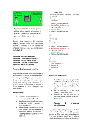 Existen cinco versiones del algoritmo
Dekker,teniendociertosfalloslosprimeros
cuatro. La versión 5 es la que trabaja más
eficientemente, siendo una combinación
de la 1 y la 4.
Versión 1: Alternancia estricta.
Versión 2: Problema interbloqueo.
Versión 3: Colisión región crítica
Versión 4: Postergación indefinida.
Versión 5: Algoritmo Óptimo
Versión 1: alternancia estricta
La primer versión del algoritmo de Dekker
es Alternancia Estricta, es llamado de esta
manera ya que obliga a que cada proceso
tengaun turno,oseaque hay un cambiode
turno cada vez que un proceso sale de la
seccióncritica,por lotanto si un procesoes
lento atrasara a otros procesos que
son rápidos.
Características:
 Garantiza la exclusión mutua
 Su sincronización es forzada
 Acoplafuertemente a los procesos
(procesos lentos atrasan a
procesos rápidos)
 No garantiza la progresión, ya que
si un proceso por alguna razón es
bloqueado dentro o fuera de la
secciónpuede bloquear a los otros
procesos.
Algoritmo
1
2
3
4
5
6
7
8
9
10
11
12
13
14
15
16
17
18
19
20
21
22
23
24
25
26
27
28
29
30
int turno_proceso; //1 proceso 1, 2 proceso 2
Proceso1()
{
while( true )
{
[REALIZA_TAREAS_INICIALES]
while( turno_proceso == 2 ){}
[SECCION_CRITICA]
turno_proceso = 2;
[REALIZA_TAREAS_FINALES]
}
}
Proceso2()
{
while( true )
{
[REALIZA_TAREAS_INICIALES]
while( turno_proceso == 1 ){}
[SECCION_CRITICA]
turno_proceso = 1;
[REALIZA_TAREAS_FINALES]
}
}
iniciar(){
turno_proceso = 1;
Proceso1();
Proceso2();
}
Descripción del algoritmo
 Cuando un proceso es ejecutado
verifica si es su turno, si no es su
turno se queda en espera por
medio de un ciclo while.(línea 7 y
19)
 De lo contrario si es su turno
avanza a la sección crítica.
 Cuando el proceso sale de la
sección crítica cambia de turno.
(línea 9 y 21).
Versión 2: problema
interbloqueo
Segunda versión del algoritmo de Dekker
es llamado Problema de Interbloqueo, su
nombre se debe a que si en cada ráfaga de
CPU, cada proceso queda en el mismo
estado,enel estadodonde se le asignaque
Ejemplocuandodos personas quieren
utilizar algún cajero automático la
persona2 tendrá que esperar su turno
para poder hacer uso de este.
 