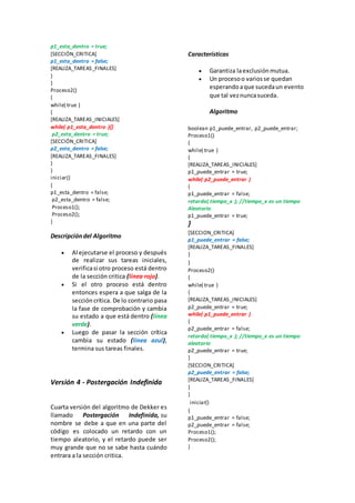 p1_esta_dentro = true;
[SECCIÓN_CRITICA]
p1_esta_dentro = false;
[REALIZA_TAREAS_FINALES]
}
}
Proceso2()
{
while( true )
{
[REALIZA_TAREAS_INICIALES]
while( p1_esta_dentro ){}
p2_esta_dentro = true;
[SECCIÓN_CRITICA]
p2_esta_dentro = false;
[REALIZA_TAREAS_FINALES]
}
}
iniciar()
{
p1_esta_dentro = false;
p2_esta_dentro = false;
Proceso1();
Proceso2();
}
Descripcióndel Algoritmo
 Al ejecutarse el proceso y después
de realizar sus tareas iniciales,
verificasi otro proceso está dentro
de la sección critica (línea rojo).
 Si el otro proceso está dentro
entonces espera a que salga de la
sección crítica. De lo contrario pasa
la fase de comprobación y cambia
su estado a que está dentro (línea
verde).
 Luego de pasar la sección crítica
cambia su estado (línea azul),
termina sus tareas finales.
Versión 4 - Postergación Indefinida
Cuarta versión del algoritmo de Dekker es
llamado Postergación Indefinida, su
nombre se debe a que en una parte del
código es colocado un retardo con un
tiempo aleatorio, y el retardo puede ser
muy grande que no se sabe hasta cuándo
entrara a la sección critica.
Características
 Garantiza laexclusiónmutua.
 Un procesoo variosse quedan
esperandoaque sucedaun evento
que tal veznuncasuceda.
Algoritmo
boolean p1_puede_entrar, p2_puede_entrar;
Proceso1()
{
while( true )
{
[REALIZA_TAREAS_INICIALES]
p1_puede_entrar = true;
while( p2_puede_entrar )
{
p1_puede_entrar = false;
retardo( tiempo_x ); //tiempo_x es un tiempo
Aleatorio
p1_puede_entrar = true;
}
[SECCION_CRITICA]
p1_puede_entrar = false;
[REALIZA_TAREAS_FINALES]
}
}
Proceso2()
{
while( true )
{
[REALIZA_TAREAS_INICIALES]
p2_puede_entrar = true;
while( p1_puede_entrar )
{
p2_puede_entrar = false;
retardo( tiempo_x ); //tiempo_x es un tiempo
aleatorio
p2_puede_entrar = true;
}
[SECCION_CRITICA]
p2_puede_entrar = false;
[REALIZA_TAREAS_FINALES]
}
}
iniciar()
{
p1_puede_entrar = false;
p2_puede_entrar = false;
Proceso1();
Proceso2();
}
 