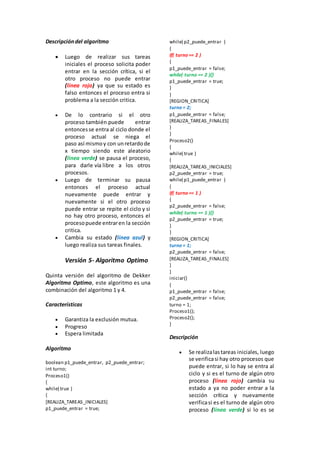 Descripcióndel algoritmo
 Luego de realizar sus tareas
iniciales el proceso solicita poder
entrar en la sección crítica, si el
otro proceso no puede entrar
(línea rojo) ya que su estado es
falso entonces el proceso entra si
problema a la sección critica.
 De lo contrario si el otro
proceso también puede entrar
entoncesse entra al ciclo donde el
proceso actual se niega el
paso así mismoy con unretardode
x tiempo siendo este aleatorio
(línea verde) se pausa el proceso,
para darle vía libre a los otros
procesos.
 Luego de terminar su pausa
entonces el proceso actual
nuevamente puede entrar y
nuevamente si el otro proceso
puede entrar se repite el ciclo y si
no hay otro proceso, entonces el
procesopuede entraren la sección
critica.
 Cambia su estado (línea azul) y
luego realiza sus tareas finales.
Versión 5- Algoritmo Optimo
Quinta versión del algoritmo de Dekker
Algoritmo Optimo, este algoritmo es una
combinación del algoritmo 1 y 4.
Características
 Garantiza la exclusión mutua.
 Progreso
 Espera limitada
Algoritmo
boolean p1_puede_entrar, p2_puede_entrar;
int turno;
Proceso1()
{
while( true )
{
[REALIZA_TAREAS_INICIALES]
p1_puede_entrar = true;
while( p2_puede_entrar )
{
if( turno == 2 )
{
p1_puede_entrar = false;
while( turno == 2 ){}
p1_puede_entrar = true;
}
}
[REGION_CRITICA]
turno = 2;
p1_puede_entrar = false;
[REALIZA_TAREAS_FINALES]
}
}
Proceso2()
{
while( true )
{
[REALIZA_TAREAS_INICIALES]
p2_puede_entrar = true;
while( p1_puede_entrar )
{
if( turno == 1 )
{
p2_puede_entrar = false;
while( turno == 1 ){}
p2_puede_entrar = true;
}
}
[REGION_CRITICA]
turno = 1;
p2_puede_entrar = false;
[REALIZA_TAREAS_FINALES]
}
}
iniciar()
{
p1_puede_entrar = false;
p2_puede_entrar = false;
turno = 1;
Proceso1();
Proceso2();
}
Descripción
 Se realizalastareas iniciales, luego
se verificasi hay otro procesos que
puede entrar, si lo hay se entra al
ciclo y si es el turno de algún otro
proceso (línea rojo) cambia su
estado a ya no poder entrar a la
sección crítica y nuevamente
verificasi es el turno de algún otro
proceso (línea verde) si lo es se
 