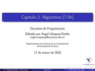 Programación 1: Algoritmos
Docentes de Programación
Editado por Angel Vázquez-Patiño
angel.vazquezp@ucuenca.edu.ec
Departamento de Ciencias de la Computación
Universidad de Cuenca
30 de agosto de 2017
A. Vázquez-Patiño (UCuenca) Algoritmos 30 de agosto de 2017 1 / 38
 