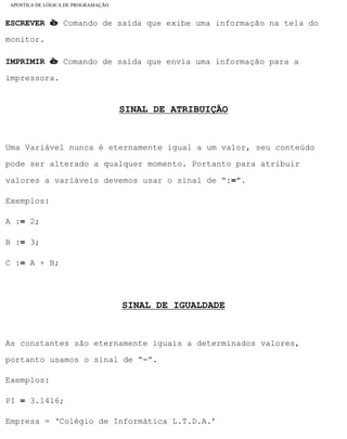 APOSTILA DE LÓGICA DE PROGRAMAÇÃO
ESCREVER è Comando de saída que exibe uma informação na tela do
monitor.
IMPRIMIR è Comando de saída que envia uma informação para a
impressora.
SINAL DE ATRIBUIÇÃO
Uma Variável nunca é eternamente igual a um valor, seu conteúdo
pode ser alterado a qualquer momento. Portanto para atribuir
valores a variáveis devemos usar o sinal de “:=”.
Exemplos:
A := 2;
B := 3;
C := A + B;
SINAL DE IGUALDADE
As constantes são eternamente iguais a determinados valores,
portanto usamos o sinal de “=”.
Exemplos:
PI = 3.1416;
Empresa = ‘Colégio de Informática L.T.D.A.’
file:///C|/cursos_e_livros_cd/informática/programação/lógica/Algoritmo.htm (18 of 35)28/09/2004 19:03:20
 