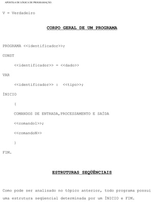 APOSTILA DE LÓGICA DE PROGRAMAÇÃO
V = Verdadeiro
CORPO GERAL DE UM PROGRAMA
PROGRAMA <<identificador>>;
CONST
<<identificador>> = <<dado>>
VAR
<<identificador>> : <<tipo>>;
ÍNICIO
{
COMANDOS DE ENTRADA,PROCESSAMENTO E SAÍDA
<<comando1>>;
<<comandoN>>
}
FIM.
ESTRUTURAS SEQÜÊNCIAIS
Como pode ser analisado no tópico anterior, todo programa possui
uma estrutura seqüencial determinada por um ÍNICIO e FIM.
file:///C|/cursos_e_livros_cd/informática/programação/lógica/Algoritmo.htm (19 of 35)28/09/2004 19:03:20
 