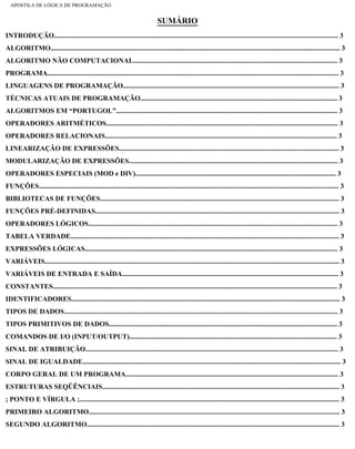 APOSTILA DE LÓGICA DE PROGRAMAÇÃO
SUMÁRIO
INTRODUÇÃO................................................................................................................................................................... 3
ALGORITMO...................................................................................................................................................................... 3
ALGORITMO NÃO COMPUTACIONAL..................................................................................................................... 3
PROGRAMA....................................................................................................................................................................... 3
LINGUAGENS DE PROGRAMAÇÃO............................................................................................................................ 3
TÉCNICAS ATUAIS DE PROGRAMAÇÃO................................................................................................................. 3
ALGORITMOS EM “PORTUGOL”............................................................................................................................... 3
OPERADORES ARITMÉTICOS..................................................................................................................................... 3
OPERADORES RELACIONAIS..................................................................................................................................... 3
LINEARIZAÇÃO DE EXPRESSÕES.............................................................................................................................. 3
MODULARIZAÇÃO DE EXPRESSÕES........................................................................................................................ 3
OPERADORES ESPECIAIS (MOD e DIV)................................................................................................................... 3
FUNÇÕES............................................................................................................................................................................ 3
BIBLIOTECAS DE FUNÇÕES......................................................................................................................................... 3
FUNÇÕES PRÉ-DEFINIDAS............................................................................................................................................ 3
OPERADORES LÓGICOS............................................................................................................................................... 3
TABELA VERDADE.......................................................................................................................................................... 3
EXPRESSÕES LÓGICAS................................................................................................................................................. 3
VARIÁVEIS......................................................................................................................................................................... 3
VARIÁVEIS DE ENTRADA E SAÍDA............................................................................................................................ 3
CONSTANTES................................................................................................................................................................... 3
IDENTIFICADORES.......................................................................................................................................................... 3
TIPOS DE DADOS............................................................................................................................................................. 3
TIPOS PRIMITIVOS DE DADOS................................................................................................................................... 3
COMANDOS DE I/O (INPUT/OUTPUT)....................................................................................................................... 3
SINAL DE ATRIBUIÇÃO................................................................................................................................................. 3
SINAL DE IGUALDADE.................................................................................................................................................... 3
CORPO GERAL DE UM PROGRAMA.......................................................................................................................... 3
ESTRUTURAS SEQÜÊNCIAIS........................................................................................................................................ 3
; PONTO E VÍRGULA ;..................................................................................................................................................... 3
PRIMEIRO ALGORITMO................................................................................................................................................ 3
SEGUNDO ALGORITMO................................................................................................................................................. 3
file:///C|/cursos_e_livros_cd/informática/programação/lógica/Algoritmo.htm (2 of 35)28/09/2004 19:03:20
 