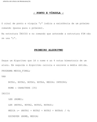 APOSTILA DE LÓGICA DE PROGRAMAÇÃO
; PONTO E VÍRGULA ;
O sinal de ponto e vírgula “;” indica a existência de um próximo
comando (passa para o próximo).
Na estrutura ÍNICIO e no comando que antecede a estrutura FIM não
se usa “;”.
PRIMEIRO ALGORITMO
Segue um Algoritmo que lê o nome e as 4 notas bimestrais de um
aluno. Em seguida o Algoritmo calcula e escreve a média obtida.
PROGRAMA MEDIA_FINAL;
VAR
NOTA1, NOTA2, NOTA3, NOTA4, MEDIA: INTEIRO;
NOME : CARACTERE [35]
INICIO
LER (NOME);
LER (NOTA1, NOTA2, NOTA3, NOTA4);
MEDIA := (NOTA1 + NOTA2 + NOTA3 + NOTA4) / 4;
ESCREVER (NOME, MEDIA)
file:///C|/cursos_e_livros_cd/informática/programação/lógica/Algoritmo.htm (20 of 35)28/09/2004 19:03:20
 