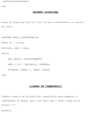 APOSTILA DE LÓGICA DE PROGRAMAÇÃO
FIM.
SEGUNDO ALGORITMO
Segue um Algoritmo que lê o raio de uma circunferência e calcula
sua área.
PROGRAMA AREA_CIRCUNFERENCIA;
CONST PI = 3.1416;
VAR RAIO, AREA : REAL;
INICIO
LER (RAIO); {PROCESSAMENTO}
AREA := PI * SQR(RAIO); {ENTRADA}
ESCREVER (‘AREA =’, AREA) {SAÍDA}
FIM.
{LINHAS DE COMENTÁRIO}
Podemos inserir em um Algoritmo comentários para aumentar a
compreensão do mesmo, para isso basta que o texto fique entre
Chaves “{}”.
Exemplo:
file:///C|/cursos_e_livros_cd/informática/programação/lógica/Algoritmo.htm (21 of 35)28/09/2004 19:03:20
 