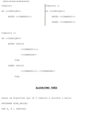 APOSTILA DE LÓGICA DE PROGRAMAÇÃO
Simples:
SE <<CONDIÇÃO>>
ENTÃO <<COMANDO1>>
Composta 1:
SE <<CONDIÇÃO>>
ENTÃO <<COMANDO1>>
SENÃO <<COMANDO1>>
Composta 2:
SE <<CONDIÇÃO>>
ENTÃO INICIO
<<COMANDO1>>;
<<COMANDON>>
FIM;
SENÃO INICIO
<<COMANDO1>>; <<COMANDON>>
FIM;
ALGORITMO TRÊS
Segue um Algoritmo que lê 2 números e escreve o maior.
PROGRAMA ACHA_MAIOR;
VAR A, B : INTEIRO;
file:///C|/cursos_e_livros_cd/informática/programação/lógica/Algoritmo.htm (23 of 35)28/09/2004 19:03:20
 