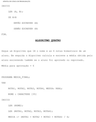 APOSTILA DE LÓGICA DE PROGRAMAÇÃO
INICIO
LER (A, B);
SE A>B
ENTÃO ESCREVER (A)
SENÃO ESCREVER (B)
FIM.
ALGORITMO QUATRO
Segue um Algoritmo que lê o nome e as 4 notas bimestrais de um
aluno. Em seguida o Algoritmo calcula e escreve a média obtida pelo
aluno escrevendo também se o aluno foi aprovado ou reprovado.
Média para aprovação = 6
PROGRAMA MEDIA_FINAL;
VAR
NOTA1, NOTA2, NOTA3, NOTA4, MEDIA: REAL;
NOME : CARACTERE [35]
INICIO
LER (NOME);
LER (NOTA1, NOTA2, NOTA3, NOTA4);
MEDIA := (NOTA1 + NOTA2 + NOTA3 + NOTA4) / 4;
file:///C|/cursos_e_livros_cd/informática/programação/lógica/Algoritmo.htm (24 of 35)28/09/2004 19:03:20
 