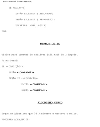 APOSTILA DE LÓGICA DE PROGRAMAÇÃO
SE MEDIA>=6
ENTÃO ESCREVER (‘APROVADO’)
SENÃO ESCREVER (‘REPROVADO’)
ESCREVER (NOME, MEDIA)
FIM.
NINHOS DE SE
Usados para tomadas de decisões para mais de 2 opções.
Forma Geral:
SE <<CONDIÇÃO>>
ENTÃO <<COMANDO1>>
SENÃO SE <<CONDIÇÃO>>
ENTÃO <<COMANDO1>>
SENÃO <<COMANDO1>>
ALGORITMO CINCO
Segue um Algoritmo que lê 3 números e escreve o maior.
PROGRAMA ACHA_MAIOR;
file:///C|/cursos_e_livros_cd/informática/programação/lógica/Algoritmo.htm (25 of 35)28/09/2004 19:03:20
 