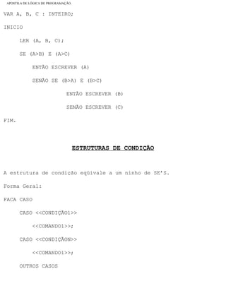 APOSTILA DE LÓGICA DE PROGRAMAÇÃO
VAR A, B, C : INTEIRO;
INICIO
LER (A, B, C);
SE (A>B) E (A>C)
ENTÃO ESCREVER (A)
SENÃO SE (B>A) E (B>C)
ENTÃO ESCREVER (B)
SENÃO ESCREVER (C)
FIM.
ESTRUTURAS DE CONDIÇÃO
A estrutura de condição eqüivale a um ninho de SE’S.
Forma Geral:
FACA CASO
CASO <<CONDIÇÃO1>>
<<COMANDO1>>;
CASO <<CONDIÇÃON>>
<<COMANDO1>>;
OUTROS CASOS
file:///C|/cursos_e_livros_cd/informática/programação/lógica/Algoritmo.htm (26 of 35)28/09/2004 19:03:20
 