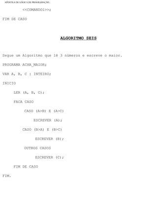 APOSTILA DE LÓGICA DE PROGRAMAÇÃO
<<COMANDO1>>;
FIM DE CASO
ALGORITMO SEIS
Segue um Algoritmo que lê 3 números e escreve o maior.
PROGRAMA ACHA_MAIOR;
VAR A, B, C : INTEIRO;
INICIO
LER (A, B, C);
FACA CASO
CASO (A>B) E (A>C)
ESCREVER (A);
CASO (B>A) E (B>C)
ESCREVER (B);
OUTROS CASOS
ESCREVER (C);
FIM DE CASO
FIM.
file:///C|/cursos_e_livros_cd/informática/programação/lógica/Algoritmo.htm (27 of 35)28/09/2004 19:03:20
 