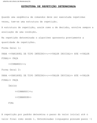 APOSTILA DE LÓGICA DE PROGRAMAÇÃO
ESTRUTURA DE REPETIÇÃO DETERMINADA
Quando uma seqüência de comandos deve ser executada repetidas
vezes, tem-se uma estrutura de repetição.
A estrutura de repetição, assim como a de decisão, envolve sempre a
avaliação de uma condição.
Na repetição determinada o algoritmo apresenta previamente a
quantidade de repetições.
Forma Geral 1:
PARA <<VARIAVEL DE TIPO INTEIRO>>:=<<VALOR INICIAL>> ATE <<VALOR
FINAL>> FAÇA
<<COMANDO1>>;
Forma Geral 2:
PARA <<VARIAVEL DE TIPO INTEIRO>>:=<<VALOR INICIAL>> ATE <<VALOR
FINAL>> FAÇA
ÍNICIO
<<COMANDO1>>;
<<COMANDON>>
FIM;
A repetição por padrão determina o passo do valor inicial até o
valor final como sendo 1. Determinadas linguagens possuem passo –1
file:///C|/cursos_e_livros_cd/informática/programação/lógica/Algoritmo.htm (28 of 35)28/09/2004 19:03:20
 
