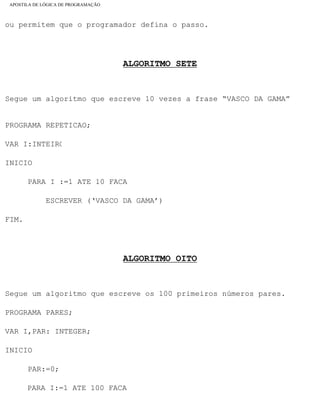 APOSTILA DE LÓGICA DE PROGRAMAÇÃO
ou permitem que o programador defina o passo.
ALGORITMO SETE
Segue um algoritmo que escreve 10 vezes a frase “VASCO DA GAMA”
PROGRAMA REPETICAO;
VAR I:INTEIRO
INICIO
PARA I :=1 ATE 10 FACA
ESCREVER (‘VASCO DA GAMA’)
FIM.
ALGORITMO OITO
Segue um algoritmo que escreve os 100 primeiros números pares.
PROGRAMA PARES;
VAR I,PAR: INTEGER;
INICIO
PAR:=0;
PARA I:=1 ATE 100 FACA
file:///C|/cursos_e_livros_cd/informática/programação/lógica/Algoritmo.htm (29 of 35)28/09/2004 19:03:20
 