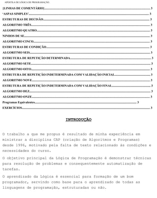 APOSTILA DE LÓGICA DE PROGRAMAÇÃO
{LINHAS DE COMENTÁRIO}......................................................................................................................................... 3
‘ASPAS SIMPLES’............................................................................................................................................................ 3
ESTRUTURAS DE DECISÃO.......................................................................................................................................... 3
ALGORITMO TRÊS.......................................................................................................................................................... 3
ALGORITMO QUATRO................................................................................................................................................... 3
NINHOS DE SE................................................................................................................................................................... 3
ALGORITMO CINCO....................................................................................................................................................... 3
ESTRUTURAS DE CONDIÇÃO...................................................................................................................................... 3
ALGORITMO SEIS............................................................................................................................................................ 3
ESTRUTURA DE REPETIÇÃO DETERMINADA......................................................................................................... 3
ALGORITMO SETE........................................................................................................................................................... 3
ALGORITMO OITO.......................................................................................................................................................... 3
ESTRUTURA DE REPETIÇÃO INDETERMINADA COM VALIDAÇÃO INICIAL.............................................. 3
ALGORITMO NOVE......................................................................................................................................................... 3
ESTRUTURA DE REPETIÇÃO INDETERMINADA COM VALIDAÇÃO FINAL.................................................. 3
ALGORITMO DEZ............................................................................................................................................................. 3
ALGORITMO ONZE......................................................................................................................................................... 3
Programas Equivalentes.................................................................................................................................... 3
EXERCÍCIOS...................................................................................................................................................................... 3
INTRODUÇÃO
O trabalho a que me propus é resultado de minha experiência em
ministrar a disciplina CAP (criação de Algoritmos e Programas)
desde 1996, motivado pela falta de texto relacionado às condições e
necessidades do curso.
O objetivo principal da Lógica de Programação é demonstrar técnicas
para resolução de problemas e consequentemente automatização de
tarefas.
O aprendizado da Lógica é essencial para formação de um bom
programador, servindo como base para o aprendizado de todas as
linguagens de programação, estruturadas ou não.
file:///C|/cursos_e_livros_cd/informática/programação/lógica/Algoritmo.htm (3 of 35)28/09/2004 19:03:20
 