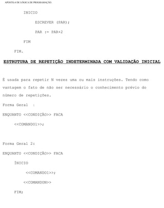 APOSTILA DE LÓGICA DE PROGRAMAÇÃO
INICIO
ESCREVER (PAR);
PAR := PAR+2
FIM
FIM.
ESTRUTURA DE REPETIÇÃO INDETERMINADA COM VALIDAÇÃO INICIAL
É usada para repetir N vezes uma ou mais instruções. Tendo como
vantagem o fato de não ser necessário o conhecimento prévio do
número de repetições.
Forma Geral 1:
ENQUANTO <<CONDIÇÃO>> FACA
<<COMANDO1>>;
Forma Geral 2:
ENQUANTO <<CONDIÇÃO>> FACA
ÍNICIO
<<COMANDO1>>;
<<COMANDON>>
FIM;
file:///C|/cursos_e_livros_cd/informática/programação/lógica/Algoritmo.htm (30 of 35)28/09/2004 19:03:20
 