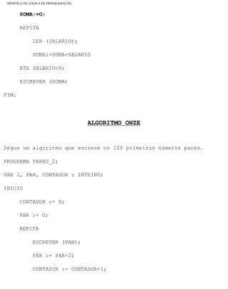 APOSTILA DE LÓGICA DE PROGRAMAÇÃO
SOMA:=O;
REPITA
LER (SALARIO);
SOMA:=SOMA+SALARIO
ATE SALARIO<0;
ESCREVER (SOMA)
FIM.
ALGORITMO ONZE
Segue um algoritmo que escreve os 100 primeiros números pares.
PROGRAMA PARES_2;
VAR I, PAR, CONTADOR : INTEIRO;
INICIO
CONTADOR := 0;
PAR := 0;
REPITA
ESCREVER (PAR);
PAR := PAR+2;
CONTADOR := CONTADOR+1;
file:///C|/cursos_e_livros_cd/informática/programação/lógica/Algoritmo.htm (33 of 35)28/09/2004 19:03:20
 