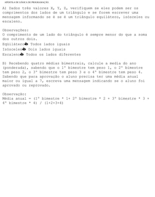 APOSTILA DE LÓGICA DE PROGRAMAÇÃO
A) Dados três valores X, Y, Z, verifiquem se eles podem ser os
comprimentos dos lados de um triângulo e se forem escrever uma
mensagem informando se é se é um triângulo equilátero, isósceles ou
escaleno.
Observações:
O comprimento de um lado do triângulo é sempre menor do que a soma
dos outros dois.
Eqüiláteroè Todos lados iguais
Isóscelesè Dois lados iguais
Escalenoè Todos os lados diferentes
B) Recebendo quatro médias bimestrais, calcule a media do ano
(ponderada), sabendo que o 1º bimestre tem peso 1, o 2º bimestre
tem peso 2, o 3º bimestre tem peso 3 e o 4º bimestre tem peso 4.
Sabendo que para aprovação o aluno precisa ter uma média anual
maior ou igual a 7, escreva uma mensagem indicando se o aluno foi
aprovado ou reprovado.
Observação:
Média anual = (1º bimestre * 1+ 2º bimestre * 2 + 3º bimestre * 3 +
4º bimestre * 4) / (1+2+3+4)
file:///C|/cursos_e_livros_cd/informática/programação/lógica/Algoritmo.htm (35 of 35)28/09/2004 19:03:20
 