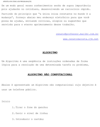 APOSTILA DE LÓGICA DE PROGRAMAÇÃO
De um modo geral esses conhecimentos serão de supra importância
pois ajudarão no cotidiano, desenvolvendo um raciocínio rápido.
Partindo do princípio que “a única coisa constante no mundo é a
mudança”, forneço abaixo meu endereço eletrônico para que você
possa me ajudar, enviando críticas, elogios ou sugestões que
servirão para o eterno aprimoramento desse trabalho.
TUTUTUrenato@professor.mailbr.com.brUUUTTT
TUTUTUwww.renatodacosta.cjb.netUUUTTT
ALGORITMO
Um Algoritmo é uma seqüência de instruções ordenadas de forma
lógica para a resolução de uma determinada tarefa ou problema.
ALGORITMO NÃO COMPUTACIONAL
Abaixo é apresentado um Algoritmo não computacional cujo objetivo é
usar um telefone público.
Início
1. Tirar o fone do gancho;
2. Ouvir o sinal de linha;
3. Introduzir o cartão;
file:///C|/cursos_e_livros_cd/informática/programação/lógica/Algoritmo.htm (4 of 35)28/09/2004 19:03:20
 