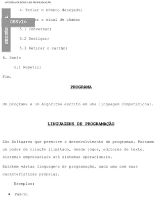 APOSTILA DE LÓGICA DE PROGRAMAÇÃO
4. Teclar o número desejado;
5. Se der o sinal de chamar
5.1 Conversar;
5.2 Desligar;
5.3 Retirar o cartão;
6. Senão
6.1 Repetir;
Fim.
PROGRAMA
Um programa é um Algoritmo escrito em uma linguagem computacional.
LINGUAGENS DE PROGRAMAÇÃO
São Softwares que permitem o desenvolvimento de programas. Possuem
um poder de criação ilimitado, desde jogos, editores de texto,
sistemas empresariais até sistemas operacionais.
Existem várias linguagens de programação, cada uma com suas
características próprias.
Exemplos:
• Pascal
file:///C|/cursos_e_livros_cd/informática/programação/lógica/Algoritmo.htm (5 of 35)28/09/2004 19:03:20
 