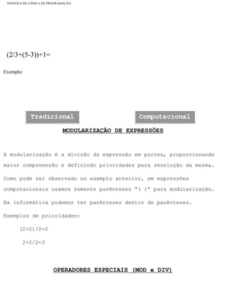 APOSTILA DE LÓGICA DE PROGRAMAÇÃO
(2/3+(5-3))+1=
Exemplo:
MODULARIZAÇÃO DE EXPRESSÕES
A modularização é a divisão da expressão em partes, proporcionando
maior compreensão e definindo prioridades para resolução da mesma.
Como pode ser observado no exemplo anterior, em expressões
computacionais usamos somente parênteses “( )” para modularização.
Na informática podemos ter parênteses dentro de parênteses.
Exemplos de prioridades:
(2+2)/2=2
2+2/2=3
OPERADORES ESPECIAIS (MOD e DIV)
file:///C|/cursos_e_livros_cd/informática/programação/lógica/Algoritmo.htm (8 of 35)28/09/2004 19:03:20
 