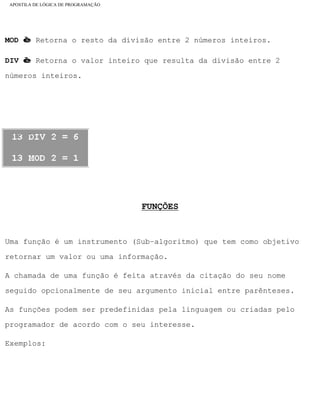 APOSTILA DE LÓGICA DE PROGRAMAÇÃO
MOD è Retorna o resto da divisão entre 2 números inteiros.
DIV è Retorna o valor inteiro que resulta da divisão entre 2
números inteiros.
Exemplo:
FUNÇÕES
Uma função é um instrumento (Sub–algoritmo) que tem como objetivo
retornar um valor ou uma informação.
A chamada de uma função é feita através da citação do seu nome
seguido opcionalmente de seu argumento inicial entre parênteses.
As funções podem ser predefinidas pela linguagem ou criadas pelo
programador de acordo com o seu interesse.
Exemplos:
file:///C|/cursos_e_livros_cd/informática/programação/lógica/Algoritmo.htm (9 of 35)28/09/2004 19:03:20
 