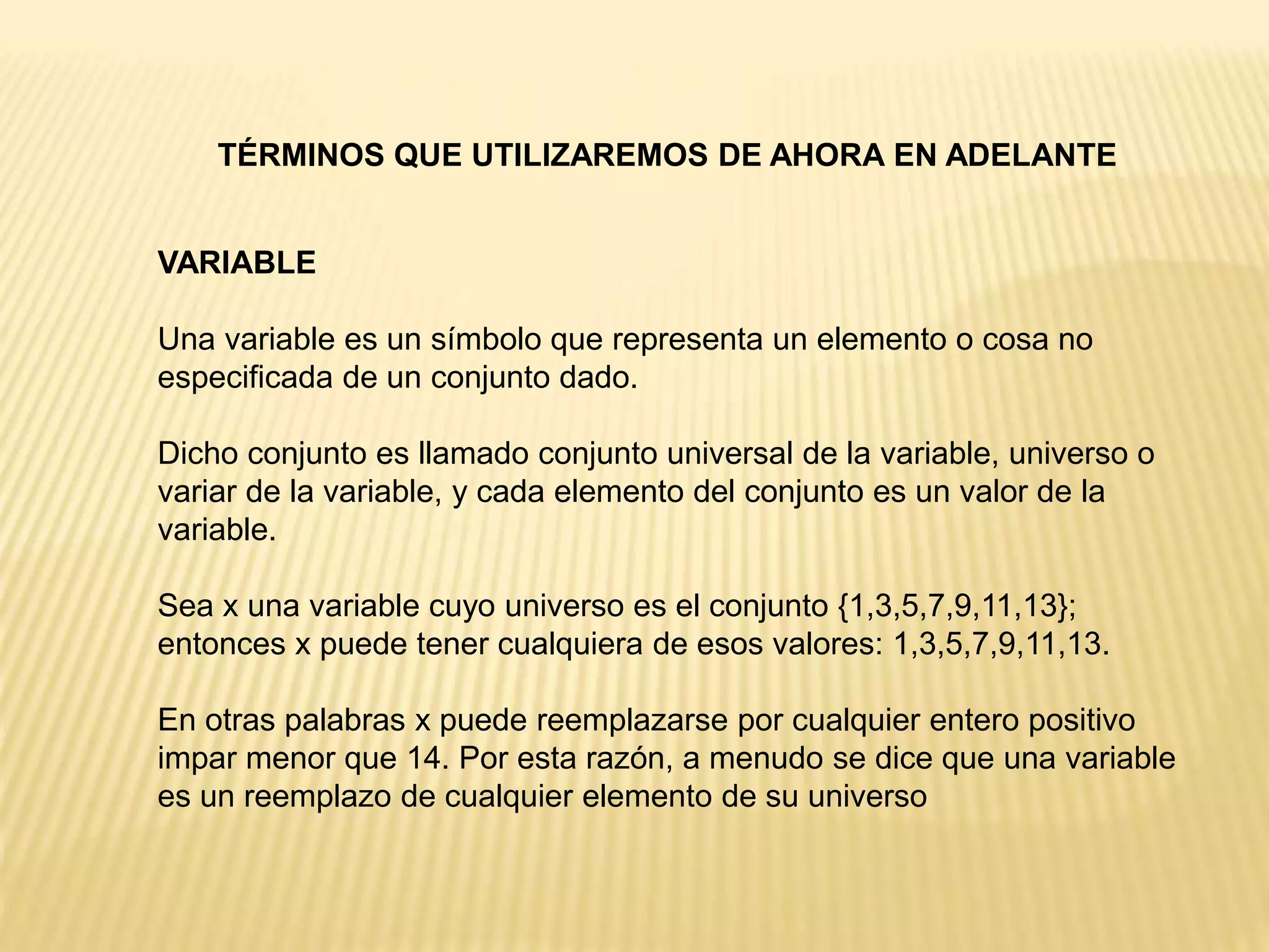 TÉRMINOS QUE UTILIZAREMOS DE AHORA EN ADELANTE
VARIABLE
Una variable es un símbolo que representa un elemento o cosa no
especificada de un conjunto dado.
Dicho conjunto es llamado conjunto universal de la variable, universo o
variar de la variable, y cada elemento del conjunto es un valor de la
variable.
Sea x una variable cuyo universo es el conjunto {1,3,5,7,9,11,13};
entonces x puede tener cualquiera de esos valores: 1,3,5,7,9,11,13.
En otras palabras x puede reemplazarse por cualquier entero positivo
impar menor que 14. Por esta razón, a menudo se dice que una variable
es un reemplazo de cualquier elemento de su universo
 