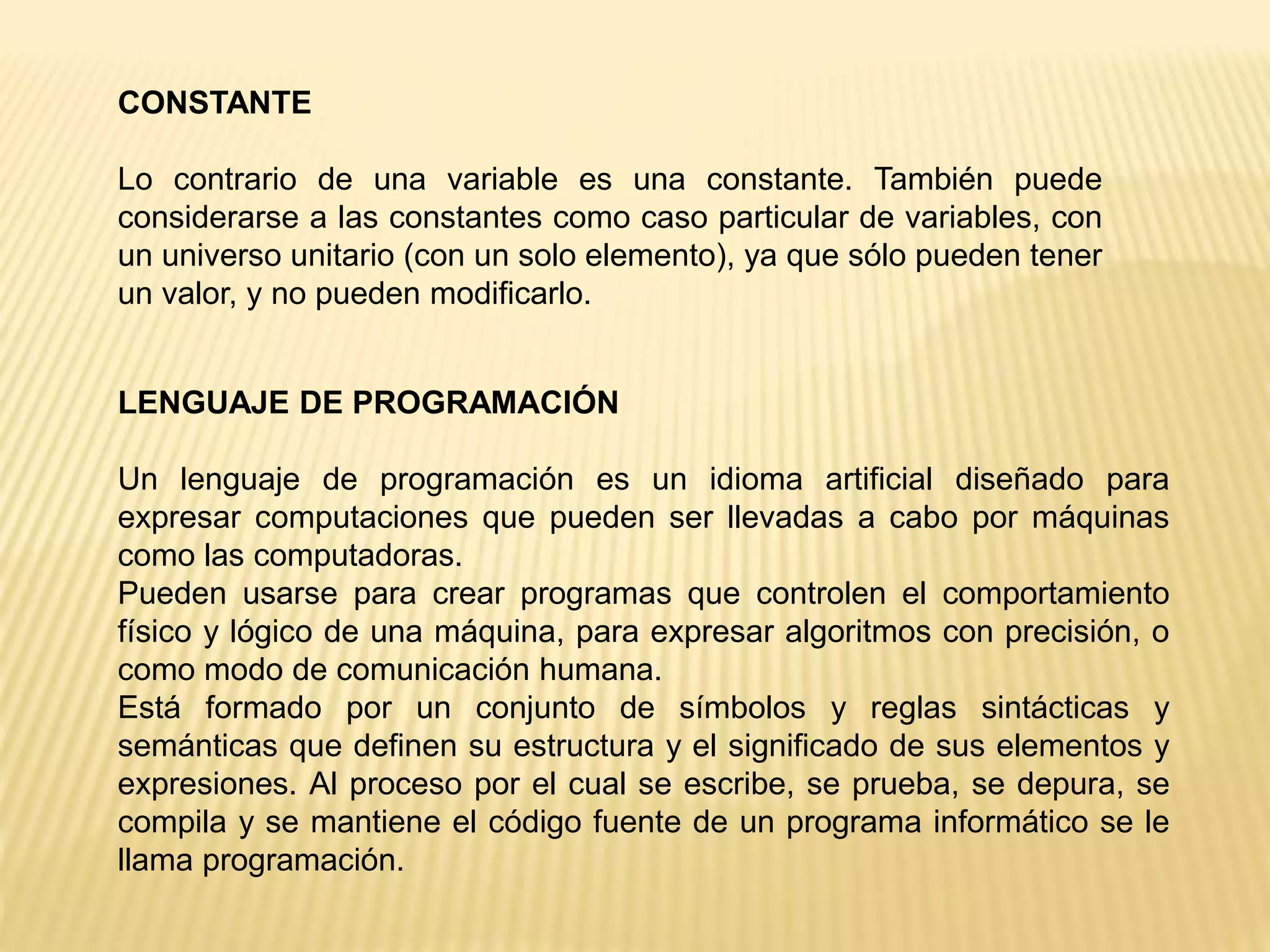 CONSTANTE
Lo contrario de una variable es una constante. También puede
considerarse a las constantes como caso particular de variables, con
un universo unitario (con un solo elemento), ya que sólo pueden tener
un valor, y no pueden modificarlo.
LENGUAJE DE PROGRAMACIÓN
Un lenguaje de programación es un idioma artificial diseñado para
expresar computaciones que pueden ser llevadas a cabo por máquinas
como las computadoras.
Pueden usarse para crear programas que controlen el comportamiento
físico y lógico de una máquina, para expresar algoritmos con precisión, o
como modo de comunicación humana.
Está formado por un conjunto de símbolos y reglas sintácticas y
semánticas que definen su estructura y el significado de sus elementos y
expresiones. Al proceso por el cual se escribe, se prueba, se depura, se
compila y se mantiene el código fuente de un programa informático se le
llama programación.
 