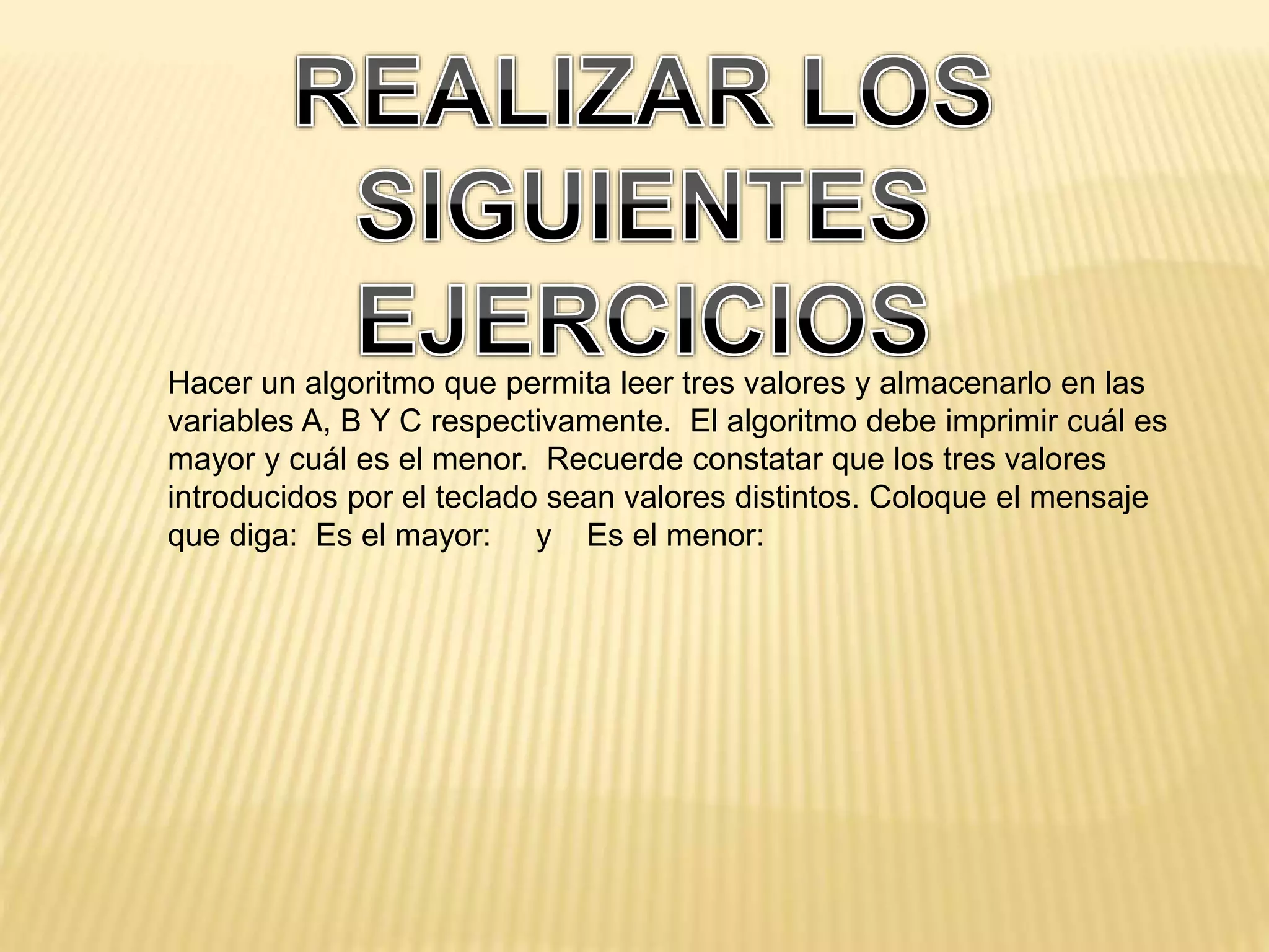 Hacer un algoritmo que permita leer tres valores y almacenarlo en las
variables A, B Y C respectivamente. El algoritmo debe imprimir cuál es
mayor y cuál es el menor. Recuerde constatar que los tres valores
introducidos por el teclado sean valores distintos. Coloque el mensaje
que diga: Es el mayor: y Es el menor:
 
